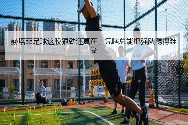 赫塔菲足球这股狠劲还真在，凭啥总能把强队踢得难受