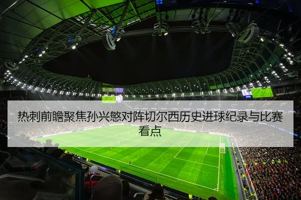 热刺前瞻聚焦孙兴慜对阵切尔西历史进球纪录与比赛看点
