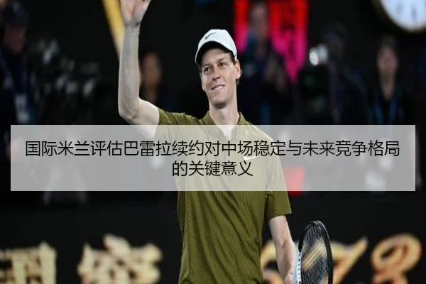 国际米兰评估巴雷拉续约对中场稳定与未来竞争格局的关键意义