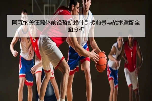 阿森纳关注葡体前锋哲凯赖什引援前景与战术适配全面分析