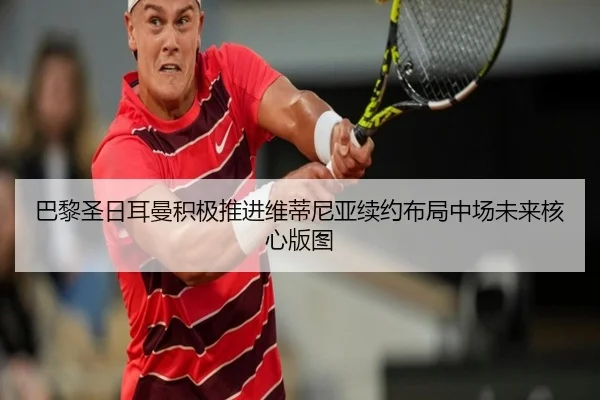 巴黎圣日耳曼积极推进维蒂尼亚续约布局中场未来核心版图