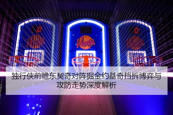独行侠前瞻东契奇对阵掘金约基奇挡拆博弈与攻防走势深度解析