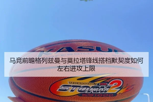 马竞前瞻格列兹曼与莫拉塔锋线搭档默契度如何左右进攻上限