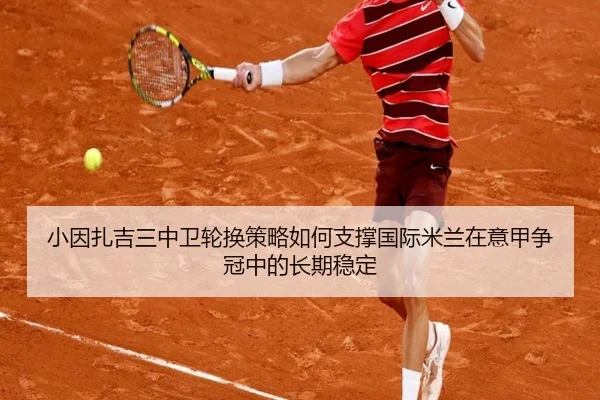 小因扎吉三中卫轮换策略如何支撑国际米兰在意甲争冠中的长期稳定