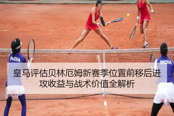 皇马评估贝林厄姆新赛季位置前移后进攻收益与战术价值全解析